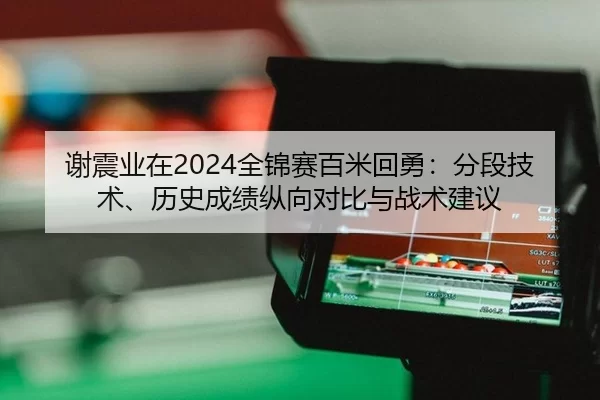 谢震业在2024全锦赛百米回勇：分段技术、历史成绩纵向对比与战术建议